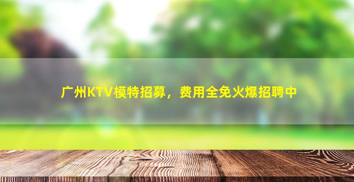 广州KTV模特招募，费用全免火爆招聘中